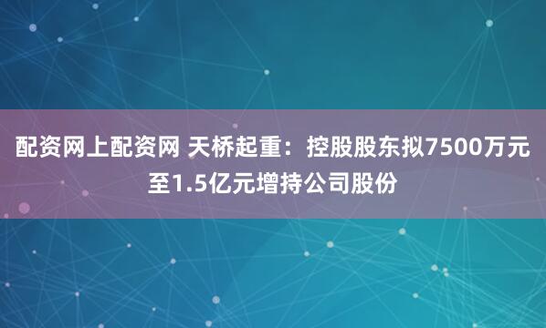 配资网上配资网 天桥起重：控股股东拟7500万元至1.5亿元增持公司股份