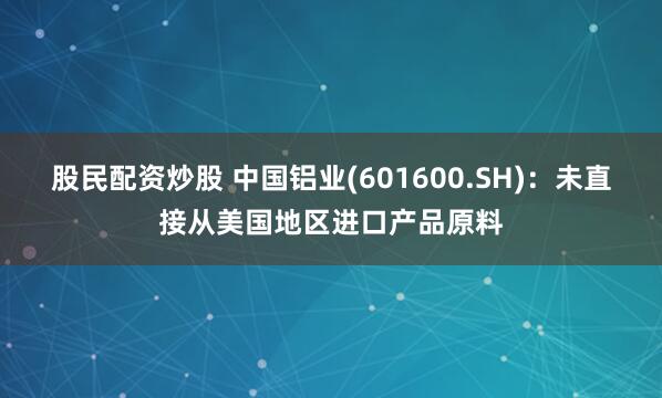 股民配资炒股 中国铝业(601600.SH)：未直接从美国地区进口产品原料