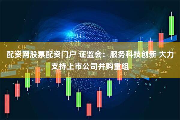 配资网股票配资门户 证监会：服务科技创新 大力支持上市公司并购重组