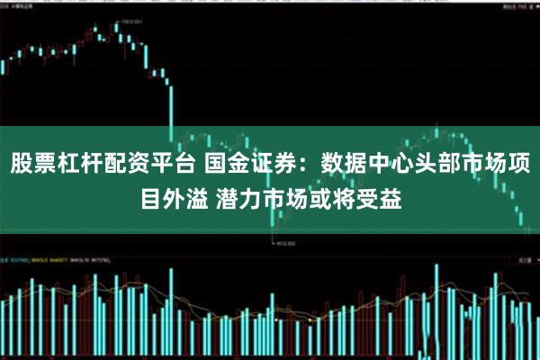 股票杠杆配资平台 国金证券：数据中心头部市场项目外溢 潜力市场或将受益