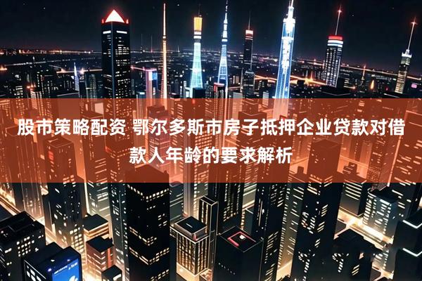 股市策略配资 鄂尔多斯市房子抵押企业贷款对借款人年龄的要求解析