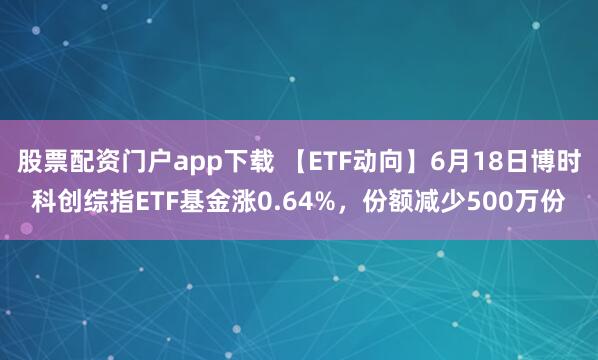 股票配资门户app下载 【ETF动向】6月18日博时科创综指ETF基金涨0.64%，份额减少500万份