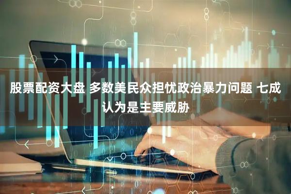 股票配资大盘 多数美民众担忧政治暴力问题 七成认为是主要威胁