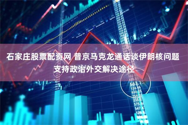 石家庄股票配资网 普京马克龙通话谈伊朗核问题 支持政治外交解决途径