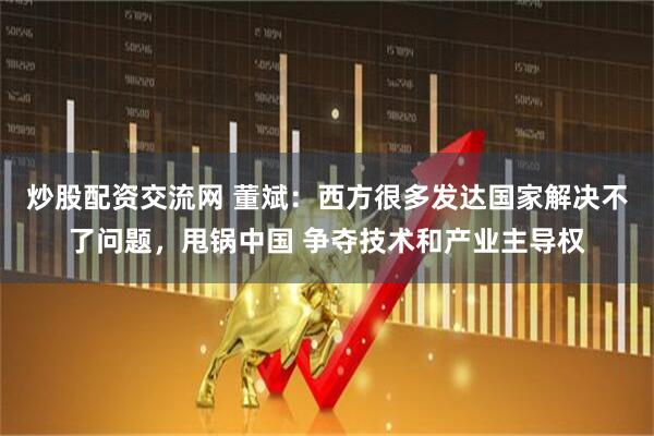 炒股配资交流网 董斌：西方很多发达国家解决不了问题，甩锅中国 争夺技术和产业主导权