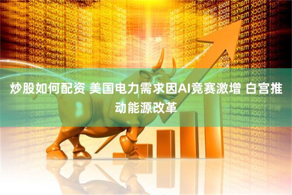 炒股如何配资 美国电力需求因AI竞赛激增 白宫推动能源改革
