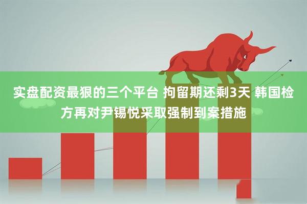 实盘配资最狠的三个平台 拘留期还剩3天 韩国检方再对尹锡悦采取强制到案措施