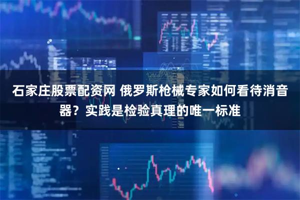石家庄股票配资网 俄罗斯枪械专家如何看待消音器？实践是检验真理的唯一标准