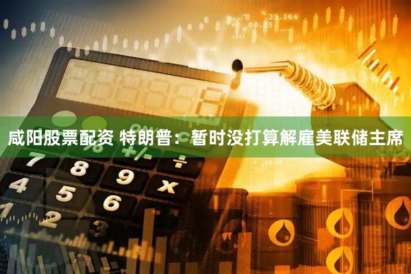 咸阳股票配资 特朗普：暂时没打算解雇美联储主席