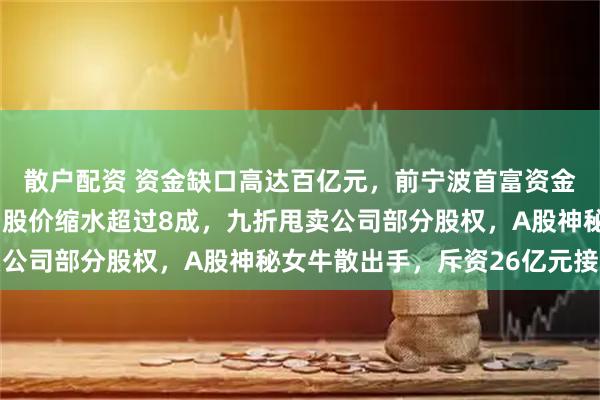 散户配资 资金缺口高达百亿元，前宁波首富资金链嘣嘣作响！4年时间股价缩水超过8成，九折甩卖公司部分股权，A股神秘女牛散出手，斥资26亿元接盘