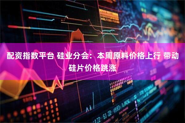 配资指数平台 硅业分会：本周原料价格上行 带动硅片价格跳涨