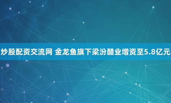 炒股配资交流网 金龙鱼旗下梁汾醋业增资至5.8亿元