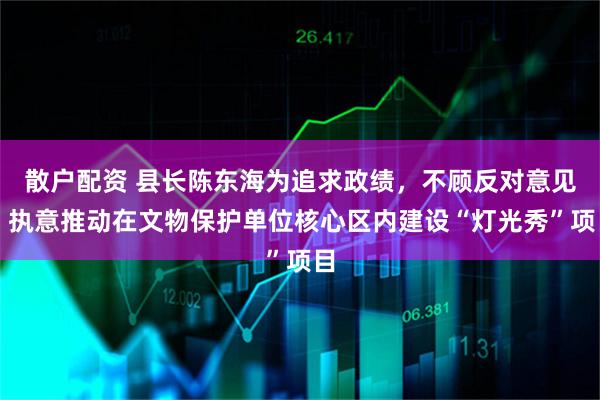 散户配资 县长陈东海为追求政绩，不顾反对意见，执意推动在文物保护单位核心区内建设“灯光秀”项目